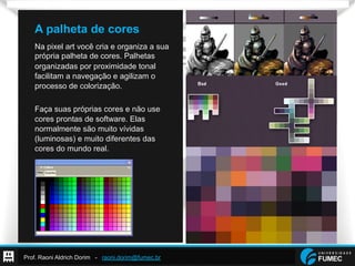 Prof. Raoni Aldrich Dorim - raoni.dorim@fumec.br
A palheta de cores
Na pixel art você cria e organiza a sua
própria palheta de cores. Palhetas
organizadas por proximidade tonal
facilitam a navegação e agilizam o
processo de colorização.
Faça suas próprias cores e não use
cores prontas de software. Elas
normalmente são muito vívidas
(luminosas) e muito diferentes das
cores do mundo real.
 