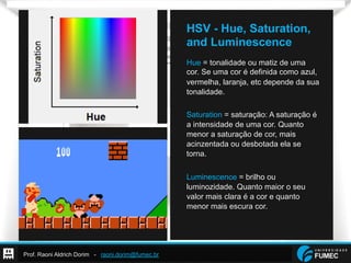 Prof. Raoni Aldrich Dorim - raoni.dorim@fumec.br
HSV - Hue, Saturation,
and Luminescence
Hue = tonalidade ou matiz de uma
cor. Se uma cor é definida como azul,
vermelha, laranja, etc depende da sua
tonalidade.
Saturation = saturação: A saturação é
a intensidade de uma cor. Quanto
menor a saturação de cor, mais
acinzentada ou desbotada ela se
torna.
Luminescence = brilho ou
luminozidade. Quanto maior o seu
valor mais clara é a cor e quanto
menor mais escura cor.
 