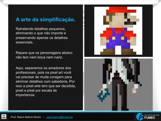 Prof. Raoni Aldrich Dorim - raoni.dorim@fumec.br
A arte da simplificação.
Retratando detalhes pequenos,
eliminando o que não importa e
preservando apenas os detalhes
essenciais.
Repare que os personagens abaixo
não tem nem boca nem nariz.
Aqui, separamos os amadores dos
profissionais, pois na pixel art você
vai precisar de muita coragem para
eliminar detalhes com sabedoria. Por
isso a pixel arte tem que ser decidida,
pixel a pixel por escala de
importancia.
 