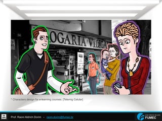 Prof. Raoni Aldrich Dorim - raoni.dorim@fumec.br
* Characters design for e-learning courses. [Telemig Celular]
 
