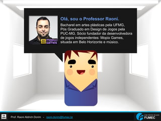 Prof. Raoni Aldrich Dorim - raoni.dorim@fumec.br
Olá, sou o Professor Raoni.
Bacharel em artes plásticas pela UFMG,
Pós Graduado em Design de Jogos pela
PUC-MG. Sócio fundador da desenvolvedora
de jogos independentes: Mopix Games,
situada em Belo Horizonte e músico.
 