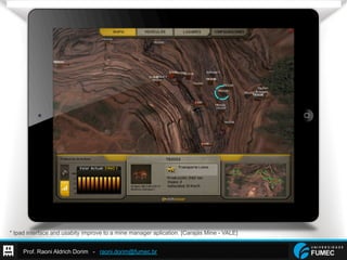 Prof. Raoni Aldrich Dorim - raoni.dorim@fumec.br
* Ipad interface and usabity improve to a mine manager aplication. [Carajás Mine - VALE]
 