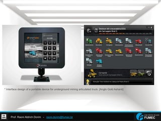 Prof. Raoni Aldrich Dorim - raoni.dorim@fumec.br
* Interface design of a portable device for underground mining articulated truck. [Anglo Gold Ashanti]
 