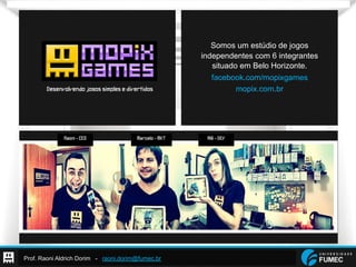 Prof. Raoni Aldrich Dorim - raoni.dorim@fumec.br
Somos um estúdio de jogos independentes com 6 integrantes
situado em Belo Horizonte.
Raoni-CEO Alê-DEVMarcelo-MKT
Desenvolvendojogossimplesedivertidos
Somos um estúdio de jogos
independentes com 6 integrantes
situado em Belo Horizonte.
facebook.com/mopixgames
mopix.com.br
 