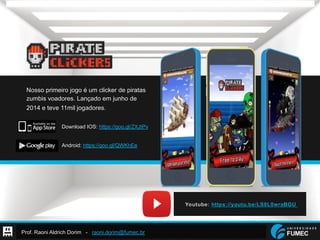 Prof. Raoni Aldrich Dorim - raoni.dorim@fumec.br
Nosso primeiro jogo é um clicker de piratas
zumbis voadores. Lançado em junho de
2014 e teve 11mil jogadores.
Download IOS: https://goo.gl/ZXJtPv
Android: https://goo.gl/QWKhEe
 
