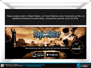Prof. Raoni Aldrich Dorim - raoni.dorim@fumec.br
Nosso projeto atual é o Magic Master, um Tower Defense único, financiado por fãs, na
plataforma Kickante (crowdfunding). Lançamento previsto: junho de 2016.
Campanha no Kickante: http://www.kickante.com.br/magicmaster.
 