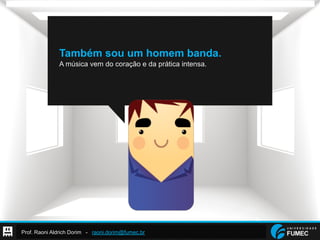 Prof. Raoni Aldrich Dorim - raoni.dorim@fumec.br
Também sou um homem banda.
A música vem do coração e da prática intensa.
 