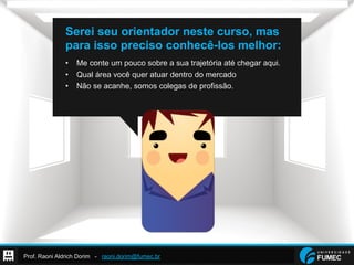 Prof. Raoni Aldrich Dorim - raoni.dorim@fumec.br
Serei seu orientador neste curso, mas
para isso preciso conhecê-los melhor:
•  Me conte um pouco sobre a sua trajetória até chegar aqui.
•  Qual área você quer atuar dentro do mercado
•  Não se acanhe, somos colegas de profissão.
 