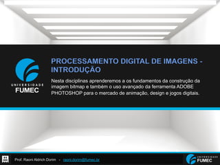 Prof. Raoni Aldrich Dorim - raoni.dorim@fumec.br
PROCESSAMENTO DIGITAL DE IMAGENS -
INTRODUÇÃO
Nesta disciplinas aprenderemos a os fundamentos da construção da
imagem bitmap e também o uso avançado da ferramenta ADOBE
PHOTOSHOP para o mercado de animação, design e jogos digitais.
 