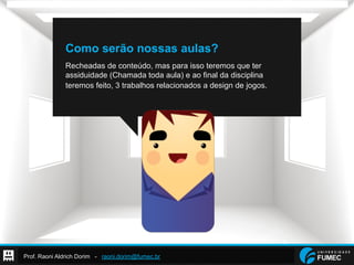 Prof. Raoni Aldrich Dorim - raoni.dorim@fumec.br
Como serão nossas aulas?
Recheadas de conteúdo, mas para isso teremos que ter
assiduidade (Chamada toda aula) e ao final da disciplina
teremos feito, 3 trabalhos relacionados a design de jogos.
 