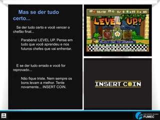 Prof. Raoni Aldrich Dorim - raoni.dorim@fumec.br
Mas se der tudo
certo...
Se der tudo certo e você vencer o
chefão final...
•  Parabéns! LEVEL UP. Pense em
tudo que você aprendeu e nos
futuros chefes que vai enfrentar.
E se der tudo errado e você for
reprovado...
•  Não fique triste. Nem sempre os
bons levam a melhor. Tente
novamente... INSERT COIN.
 