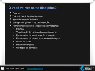 Prof. Raoni Aldrich Dorim - raoni.dorim@fumec.br
O você vai ver nesta disciplina?
§  Conceito
§  O PIXEL e AS Escalas de cores
§  Tipos de arquivos BITMAP:
§  Bitmaps nos games – TEXTURIZAÇÃO
§  Ferramenta de autoria: Introdução ao Photoshop:
§  Interface
§  Visualização de variados tipos de imagens.
§  Ferramentas de transformação e seleção.
§  Ferramentas de pintura e correção de imagens.
§  Ajuste de cores
§  Recorte de objetos
§  Utilização de camadas.
 