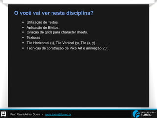 Prof. Raoni Aldrich Dorim - raoni.dorim@fumec.br
O você vai ver nesta disciplina?
§  Utilização de Textos
§  Aplicação de Efeitos.
§  Criação de grids para character sheets.
§  Texturas
§  Tile Horizontal (x), Tile Vertical (y), Tile (x, y)
§  Técnicas de construção de Pixel Art e animação 2D.
 