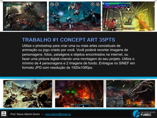 Prof. Raoni Aldrich Dorim - raoni.dorim@fumec.br
TRABALHO #1 CONCEPT ART 35PTS
Utilize o photoshop para criar uma ou mais artes conceituais de
animação ou jogo criado por você. Você poderá recortar imagens de
personagens, fotos, paiságens e objetos encontrados na internet, ou
fazer uma pintura digital criando uma montagem do seu projeto. Utilize o
mínimo de 4 personagens e 2 imagens de fundo. Entregue no SINEF em
formato JPG com resolução de 1920x1080px.
 