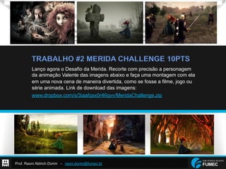 Prof. Raoni Aldrich Dorim - raoni.dorim@fumec.br
TRABALHO #2 MERIDA CHALLENGE 10PTS
Lanço agora o Desafio da Merida. Recorte com precisão a personagem
da animação Valente das imagens abaixo e faça uma montagem com ela
em uma nova cena de maneira divertida, como se fosse a filme, jogo ou
série animada. Link de download das imagens:
www.dropbox.com/s/3iaafqsx0r46qvv/MeridaChallenge.zip
 
