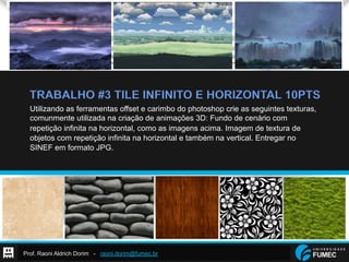 Prof. Raoni Aldrich Dorim - raoni.dorim@fumec.br
TRABALHO #3 TILE INFINITO E HORIZONTAL 10PTS
Utilizando as ferramentas offset e carimbo do photoshop crie as seguintes texturas,
comunmente utilizada na criação de animações 3D: Fundo de cenário com
repetição infinita na horizontal, como as imagens acima. Imagem de textura de
objetos com repetição infinita na horizontal e também na vertical. Entregar no
SINEF em formato JPG.
 