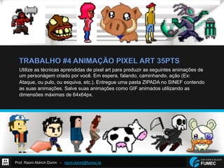 Prof. Raoni Aldrich Dorim - raoni.dorim@fumec.br
TRABALHO #4 ANIMAÇÃO PIXEL ART 35PTS
Utilize as técnicas aprendidas de pixel art para produzir as seguintes animações de
um personágem criado por você. Em espera, falando, caminhando, ação (Ex:
Ataque, ou pulo, ou esquiva, etc.). Entregue uma pasta ZIPADA no SINEF contendo
as suas animações. Salve suas animações como GIF animados utilizando as
dimensões máximas de 64x64px.
 