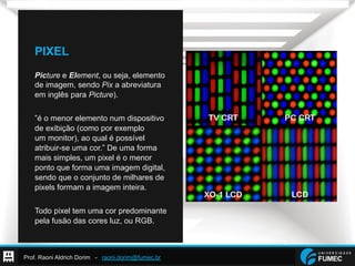 Prof. Raoni Aldrich Dorim - raoni.dorim@fumec.br
PIXEL
Picture e Element, ou seja, elemento
de imagem, sendo Pix a abreviatura
em inglês para Picture).
”é o menor elemento num dispositivo
de exibição (como por exemplo
um monitor), ao qual é possível
atribuir-se uma cor.” De uma forma
mais simples, um pixel é o menor
ponto que forma uma imagem digital,
sendo que o conjunto de milhares de
pixels formam a imagem inteira.
Todo pixel tem uma cor predominante
pela fusão das cores luz, ou RGB.
 