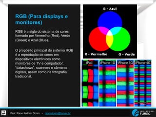 Prof. Raoni Aldrich Dorim - raoni.dorim@fumec.br
RGB (Para displays e
monitores)
RGB é a sigla do sistema de cores
formado por Vermelho (Red), Verde
(Green) e Azul (Blue).
O propósito principal do sistema RGB
é a reprodução de cores em
dispositivos eletrônicos como
monitores de TV e computador,
“datashows”, scanners e câmeras
digitais, assim como na fotografia
tradicional.
 