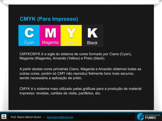 Prof. Raoni Aldrich Dorim - raoni.dorim@fumec.br
CMYK (Para Impresso)
CMYKCMYK é a sigla do sistema de cores formado por Ciano (Cyan),
Magenta (Magenta), Amarelo (Yellow) e Preto (black).
A partir destas cores primárias Ciano, Magenta e Amarelo obtemos todas as
outras cores, porém só CMY não reproduz fielmente tons mais escuros,
sendo necessária a aplicação de preto.
CMYK é o sistema mais utilizado pelas gráficas para a produção de material
impresso: revistas, cartões de visita, panfletos, etc.
 