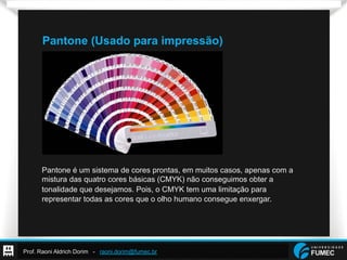 Prof. Raoni Aldrich Dorim - raoni.dorim@fumec.br
Pantone (Usado para impressão)
Pantone é um sistema de cores prontas, em muitos casos, apenas com a
mistura das quatro cores básicas (CMYK) não conseguimos obter a
tonalidade que desejamos. Pois, o CMYK tem uma limitação para
representar todas as cores que o olho humano consegue enxergar.
 
