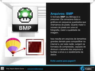 Prof. Raoni Aldrich Dorim - raoni.dorim@fumec.br
Arquivos: BMP
O formato BMP (ou Bitmap) é o
precursor. Ele armazena fotos e
gráficos em pequenos quadrados que
chamamos de pixels. Quanto maior o
número de pixels em uma só
fotografia, maior a qualidade da
imagem.
Isso resulta em arquivos de tamanhos
grandes demais para compartilhar na
internet e, por esta razão, surgem os
formatos de compressão, capazes de
diminuir o tamanho dos arquivos e
facilitar o envio e o recebimento de
dados.
Evite usá-lo para jogos!!!
 