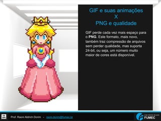 Prof. Raoni Aldrich Dorim - raoni.dorim@fumec.br
GIF e suas animações
X
PNG e qualidade
GIF perde cada vez mais espaço para
o PNG. Este formato, mais novo,
também traz compressão de arquivos
sem perder qualidade, mas suporta
24-bit, ou seja, um número muito
maior de cores está disponível.
 