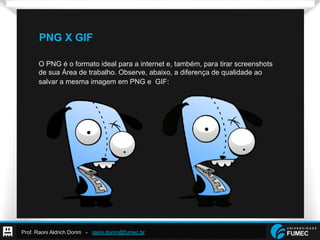 Prof. Raoni Aldrich Dorim - raoni.dorim@fumec.br
PNG X GIF
O PNG é o formato ideal para a internet e, também, para tirar screenshots
de sua Área de trabalho. Observe, abaixo, a diferença de qualidade ao
salvar a mesma imagem em PNG e GIF:
 