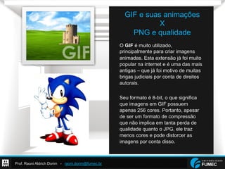 Prof. Raoni Aldrich Dorim - raoni.dorim@fumec.br
GIF e suas animações
X
PNG e qualidade
O GIF é muito utilizado,
principalmente para criar imagens
animadas. Esta extensão já foi muito
popular na internet e é uma das mais
antigas – que já foi motivo de muitas
brigas judiciais por conta de direitos
autorais.
Seu formato é 8-bit, o que significa
que imagens em GIF possuem
apenas 256 cores. Portanto, apesar
de ser um formato de compressão
que não implica em tanta perda de
qualidade quanto o JPG, ele traz
menos cores e pode distorcer as
imagens por conta disso.
 