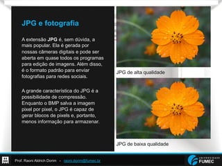 Prof. Raoni Aldrich Dorim - raoni.dorim@fumec.br
JPG e fotografia
A extensão JPG é, sem dúvida, a
mais popular. Ela é gerada por
nossas câmeras digitais e pode ser
aberta em quase todos os programas
para edição de imagens. Além disso,
é o formato padrão para enviar
fotografias para redes sociais.
A grande característica do JPG é a
possibilidade de compressão.
Enquanto o BMP salva a imagem
pixel por pixel, o JPG é capaz de
gerar blocos de pixels e, portanto,
menos informação para armazenar.
JPG de alta qualidade
JPG de baixa qualidade
 