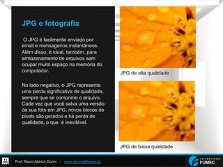 Prof. Raoni Aldrich Dorim - raoni.dorim@fumec.br
JPG e fotografia
O JPG é facilmente enviado por
email e mensageiros instantâneos.
Além disso, é ideal, também, para
armazenamento de arquivos sem
ocupar muito espaço na memória do
computador.
No lado negativo, o JPG representa
uma perda significativa de qualidade,
sempre que se comprime o arquivo.
Cada vez que você salva uma versão
de sua foto em JPG, novos blocos de
pixels são gerados e há perda de
qualidade, o que é inevitável.
JPG de alta qualidade
JPG de baixa qualidade
 