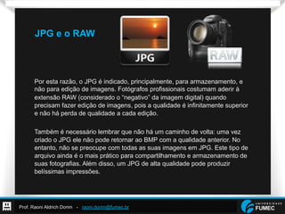 Prof. Raoni Aldrich Dorim - raoni.dorim@fumec.br
JPG e o RAW
Por esta razão, o JPG é indicado, principalmente, para armazenamento, e
não para edição de imagens. Fotógrafos profissionais costumam aderir à
extensão RAW (considerado o “negativo” da imagem digital) quando
precisam fazer edição de imagens, pois a qualidade é infinitamente superior
e não há perda de qualidade a cada edição.
Também é necessário lembrar que não há um caminho de volta: uma vez
criado o JPG ele não pode retornar ao BMP com a qualidade anterior. No
entanto, não se preocupe com todas as suas imagens em JPG. Este tipo de
arquivo ainda é o mais prático para compartilhamento e armazenamento de
suas fotografias. Além disso, um JPG de alta qualidade pode produzir
belíssimas impressões.
 