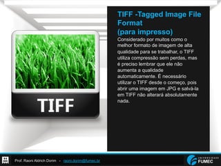 Prof. Raoni Aldrich Dorim - raoni.dorim@fumec.br
TIFF -Tagged Image File
Format
(para impresso)
Considerado por muitos como o
melhor formato de imagem de alta
qualidade para se trabalhar, o TIFF
utiliza compressão sem perdas, mas
é preciso lembrar que ele não
aumenta a qualidade
automaticamente. É necessário
utilizar o TIFF desde o começo, pois
abrir uma imagem em JPG e salvá-la
em TIFF não alterará absolutamente
nada.
 