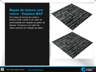 Prof. Raoni Aldrich Dorim - raoni.dorim@fumec.br
Mapas de textura com
relevo - Displace MAP
Um mapa de texura em preto e
branco onde o preto é um valor de
profundidade em relação ao plano da
textura. O branco é um valor de
relevo positivo em relação ao plano.
 