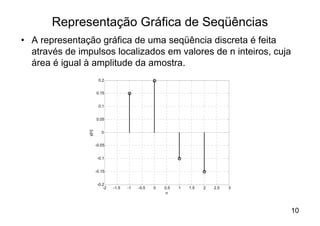 Representação Gráfica de Seqüências
• A representação gráfica de uma seqüência discreta é feita
  através de impulsos localizados em valores de n inteiros, cuja
  área é igual à amplitude da amostra.
                        0.2


                       0.15


                        0.1


                       0.05
                y[n]




                          0


                       -0.05


                        -0.1


                       -0.15


                        -0.2
                           -2   -1.5   -1   -0.5   0   0.5   1   1.5   2   2.5   3
                                                        n



                                                                                     10
 