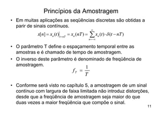 Princípios da Amostragem
• Em muitas aplicações as seqüências discretas são obtidas a
  parir de sinais contínuos.
                                                  ¥
            x[n] = xa (t ) t =nT = xa (nT ) =   å x (t ) × d (t - nT )
                                                n = -¥
                                                         a



• O parâmetro T define o espaçamento temporal entre as
  amostras e é chamado de tempo de amostragem.
• O inverso deste parâmetro é denominado de freqüência de
  amostragem.                    1
                                   fT =
                                           T

• Conforme será visto no capítulo 5, a amostragem de um sinal
  contínuo com largura de faixa limitada não introduz distorções,
  desde que a freqüência de amostragem seja maior do que
  duas vezes a maior freqüência que compõe o sinal.
                                                                         11
 