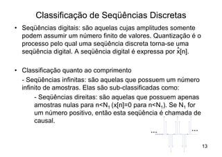 Classificação de Seqüências Discretas
• Seqüências digitais: são aquelas cujas amplitudes somente
  podem assumir um número finito de valores. Quantização é o
  processo pelo qual uma seqüência discreta torna-se uma
                                                        ^
  seqüência digital. A seqüência digital é expressa por x[n].

• Classificação quanto ao comprimento
  - Seqüências infinitas: são aquelas que possuem um número
  infinito de amostras. Elas são sub-classificadas como:
       - Seqüências direitas: são aquelas que possuem apenas
       amostras nulas para n<N1 (x[n]=0 para n<N1). Se N1 for
       um número positivo, então esta seqüência é chamada de
       causal.
                                            ...          ...

                                                                13
 
