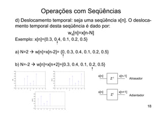Operações com Seqüências
          d) Deslocamento temporal: seja uma seqüência x[n]. O desloca-
          mento temporal desta seqüência é dado por:
                                 w4[n]=x[n-N]
          Exemplo: x[n]={0.3, 0.4, 0.1, 0.2, 0.5}

          a) N=2 à w[n]=x[n-2]= {0, 0.3, 0.4, 0.1, 0.2, 0.5}

          b) N=-2 à w[n]=x[n+2]={0.3, 0.4, 0.1, 0.2, 0.5}
       0.6                                                                                             0.6

       0.5                                                                                             0.5

       0.4                                                                                             0.4                                                                x[n]         x[n-1]
       0.3                                                                                             0.3
                                                                                                                                                                                 Z-1            Atrasador
                                                                                              x[n-2]
x[n]




       0.2                                                                                             0.2

       0.1                                                                                             0.1

         0                                                                                                 0

       -0.1                                                                                            -0.1
          -4   -3   -2   -1   0   1            2       3        4        5        6                       -4       -3       -2       -1       0   1   2   3   4   5   6
                                  n                                                                                                               n

                                                                                                                                                                          x[n]         x[n+1]
                                               0.5

                                               0.4
                                                                                                                                                                                 Z1             Adiantador
                                               0.3
                                      x[n+2]




                                               0.2

                                               0.1



                                               -0.1
                                                   0
                                                                                                                                                                                                             18
                                                  -4       -3       -2       -1       0   1            2       3        4        5        6
                                                                                          n
 