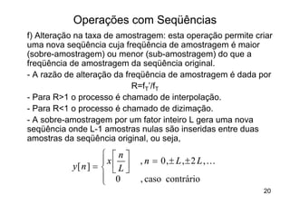Operações com Seqüências
f) Alteração na taxa de amostragem: esta operação permite criar
uma nova seqüência cuja freqüência de amostragem é maior
(sobre-amostragem) ou menor (sub-amostragem) do que a
freqüência de amostragem da seqüência original.
- A razão de alteração da freqüência de amostragem é dada por
                            R=fT’/fT
- Para R>1 o processo é chamado de interpolação.
- Para R<1 o processo é chamado de dizimação.
- A sobre-amostragem por um fator inteiro L gera uma nova
seqüência onde L-1 amostras nulas são inseridas entre duas
amostras da seqüência original, ou seja,
                    ì énù
                    ïxê ú     , n = 0,± L ,± 2 L , K
           y[ n ] = í ë L û
                    ï 0
                    î         , caso contrário
                                                            20
 