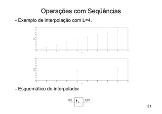 Operações com Seqüências
- Exemplo de interpolação com L=4.
                 9

                 8

                 7
                 6

                 5
        x[n]



                 4

                 3

                 2
                 1

                 0
                  -4    -3   -2   -1          0             1     2   3   4   5
                                                      n



                 9

                 8
                 7

                 6

                 5
        x[n/4]




                 4

                 3
                 2

                 1

                 0
                  -4    -3   -2   -1          0             1     2   3   4   5
                                                      n




- Esquemático do interpolador

                                       x[n]               xu[n]
                                                  L
                                                                                  21
 