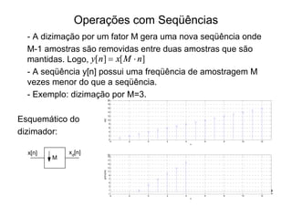 Operações com Seqüências
  - A dizimação por um fator M gera uma nova seqüência onde
  M-1 amostras são removidas entre duas amostras que são
  mantidas. Logo, y[ n ] = x[ M × n]
  - A seqüência y[n] possui uma freqüência de amostragem M
  vezes menor do que a seqüência.
  - Exemplo: dizimação por M=3.   20
                                  18
                                  16
                                  14
                                  12

Esquemático do
                     x[n]




                                  10
                                  8
                                  6

dizimador:                        4
                                  2
                                  0
                                   -4   -2   0   2   4       6   8   10   12
                                                         n



  x[n]       xd[n]                20
         M                        19
                                  17
                                  15
                                  13
                     y[n]=x[3n]




                                  11
                                  9
                                  7
                                  5
                                  3
                                  1
                                  -1
                                   -4   -2   0   2   4       6   8   10   12
                                                                               22
                                                         n
 