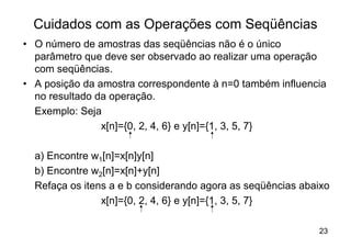 Cuidados com as Operações com Seqüências
• O número de amostras das seqüências não é o único
  parâmetro que deve ser observado ao realizar uma operação
  com seqüências.
• A posição da amostra correspondente à n=0 também influencia
  no resultado da operação.
  Exemplo: Seja
                x[n]={0, 2, 4, 6} e y[n]={1, 3, 5, 7}

  a) Encontre w1[n]=x[n]y[n]
  b) Encontre w2[n]=x[n]+y[n]
  Refaça os itens a e b considerando agora as seqüências abaixo
                x[n]={0, 2, 4, 6} e y[n]={1, 3, 5, 7}

                                                            23
 