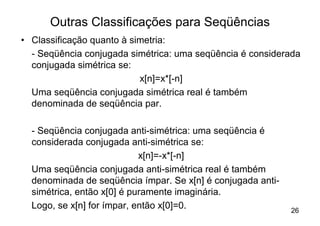 Outras Classificações para Seqüências
• Classificação quanto à simetria:
  - Seqüência conjugada simétrica: uma seqüência é considerada
  conjugada simétrica se:
                           x[n]=x*[-n]
  Uma seqüência conjugada simétrica real é também
  denominada de seqüência par.

  - Seqüência conjugada anti-simétrica: uma seqüência é
  considerada conjugada anti-simétrica se:
                            x[n]=-x*[-n]
  Uma seqüência conjugada anti-simétrica real é também
  denominada de seqüência ímpar. Se x[n] é conjugada anti-
  simétrica, então x[0] é puramente imaginária.
  Logo, se x[n] for ímpar, então x[0]=0.                     26
 