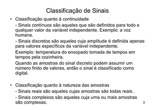 Classificação de Sinais
• Classificação quanto à continuidade
  - Sinais contínuos são aqueles que são definidos para todo e
  qualquer valor da variável independente. Exemplo: a voz
  humana.
  - Sinais discretos são aqueles cuja amplitude é definida apenas
  para valores específicos da variável independente.
  Exemplo: temperatura do ensopado tomada de tempos em
  tempos pela cozinheira.
  Quando as amostras do sinal discreto podem assumir um
  número finito de valores, então o sinal é classificado como
  digital.

• Classificação quanto à natureza das amostras
  - Sinais reais são aqueles cujas amostras são todas reais.
  - Sinais complexos são aqueles cuja uma ou mais amostras
  são complexas.                                                3
 