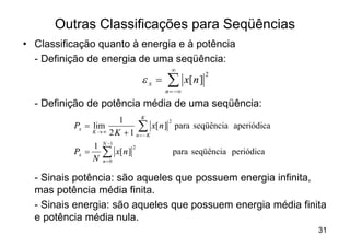 Outras Classificações para Seqüências
• Classificação quanto à energia e à potência
  - Definição de energia de uma seqüência:
                                                ¥
                                       ex =   å
                                                                2
                                                       x[ n ]
                                              n = -¥

  - Definição de potência média de uma seqüência:
                              K
                       1
                             åK
                                      2
          Px = lim              x[ n ] para seqüência aperiódica
               K ®¥ 2 K + 1
                            n=-
                   N -1
               1
                   å
                                   2
          Px =            x[ n ]                para seqüência periódica
               N   n=0


  - Sinais potência: são aqueles que possuem energia infinita,
  mas potência média finita.
  - Sinais energia: são aqueles que possuem energia média finita
  e potência média nula.
                                                                           31
 