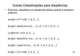 Outras Classificações para Seqüências
• Exercício: classifique as seqüências abaixo quanto à energia e
  potência.

  a) x[n] = e-n/5 n={0, 1, 2, 3, ...}

  b) x[n] = sen(π/4.n) n={..., -3, -2, -1, 0, 1, 2, 3, ...}

  c) x[n]=1/n n={1, 2, 3, ...}

  d) x[n] = tan(π/2.n) n={..., -3, -2, -1, 0, 1, 2, 3, ...}

  e) x[n] = cos(π.n) n={..., -3, -2, -1, 0, 1, 2, 3, ...}

  f) x[n] = (-1)n n={0, 1, 2, 3, ...}                          32
 