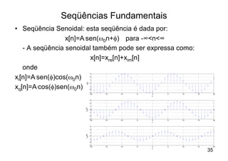 Seqüências Fundamentais
• Seqüência Senoidal: esta seqüência é dada por:
                 x[n]=A.sen(w0n+f) para -∞<n<∞
   - A seqüência senoidal também pode ser expressa como:
                         x[n]=xre[n]+xim[n]
   onde
                                3

xi[n]=A.sen(f)cos(w0n)          2
                                1



                        x[n]
                                0


xq[n]=A.cos(f)sen(w0n)          -1
                                -2
                                -3
                                 -20   -15   -10   -5   0   5   10   15        20
                                                        n

                                3
                                2
                                1
                      x re[n]




                                0
                                -1
                                -2
                                -3
                                 -20   -15   -10   -5   0   5   10   15        20
                                                        n

                                3
                                2
                                1
                      x im[n]




                                0
                                -1
                                -2
                                -3
                                 -20   -15   -10   -5   0   5   10   15        20
                                                        n
                                                                          35
 
