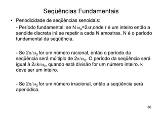 Seqüências Fundamentais
• Periodicidade de seqüências senoidais:
  - Período fundamental: se N.w0=2pr,onde r é um inteiro então a
  senóide discreta irá se repetir a cada N amostras. N é o período
  fundamental da seqüência.

  - Se 2p/w0 for um número racional, então o período da
  seqüência será múltiplo de 2p/w0. O período da seqüência será
  igual à 2pk/w0, quando está divisão for um número inteiro. k
  deve ser um inteiro.

  - Se 2p/w0 for um número irracional, então a seqüência será
  aperiódica.


                                                                36
 