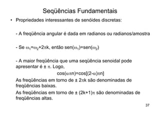Seqüências Fundamentais
• Propriedades interessantes de senóides discretas:

  - A freqüência angular é dada em radianos ou radianos/amostra

  - Se w1=w2+2pk, então sen(w1)=sen(w2)

  - A maior freqüência que uma seqüência senoidal pode
  apresentar é ± p. Logo,
                      cos(apn)=cos[(2-a)pn]
  As freqüências em torno de ± 2pk são denominadas de
  freqüências baixas.
  As freqüências em torno de ± (2k+1)p são denominadas de
  freqüências altas.
                                                            37
 