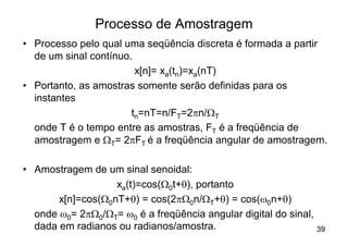 Processo de Amostragem
• Processo pelo qual uma seqüência discreta é formada a partir
  de um sinal contínuo.
                        x[n]= xa(tn)=xa(nT)
• Portanto, as amostras somente serão definidas para os
  instantes
                       tn=nT=n/FT=2pn/WT
  onde T é o tempo entre as amostras, FT é a freqüência de
  amostragem e WT= 2pFT é a freqüência angular de amostragem.

• Amostragem de um sinal senoidal:
                   xa(t)=cos(W0t+q), portanto
       x[n]=cos(W0nT+q) = cos(2pW0n/WT+q) = cos(w0n+q)
  onde w0= 2pW0/WT= w0 é a freqüência angular digital do sinal,
  dada em radianos ou radianos/amostra.                         39
 
